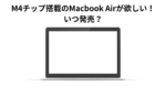 M4チップ搭載のMacbook Airが欲しい！ いつ発売？